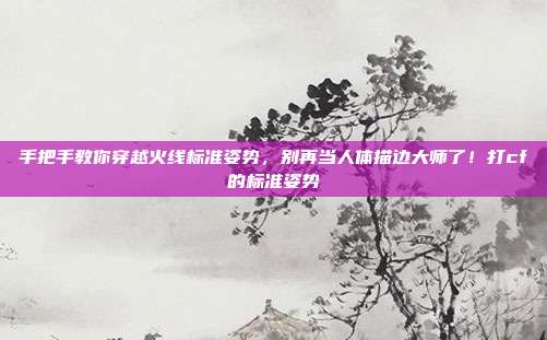手把手教你穿越火线标准姿势，别再当人体描边大师了！打cf的标准姿势