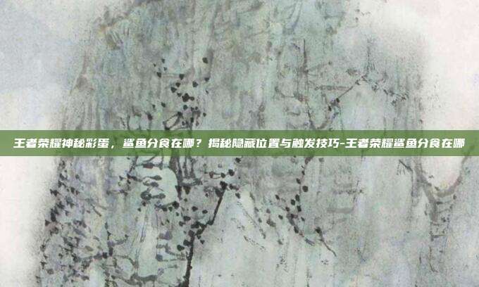 王者荣耀神秘彩蛋，鲨鱼分食在哪？揭秘隐藏位置与触发技巧-王者荣耀鲨鱼分食在哪