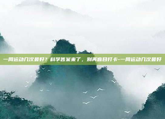 一周运动几次最好？科学答案来了，别再盲目打卡-一周运动几次最好