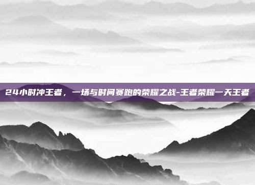 24小时冲王者，一场与时间赛跑的荣耀之战-王者荣耀一天王者
