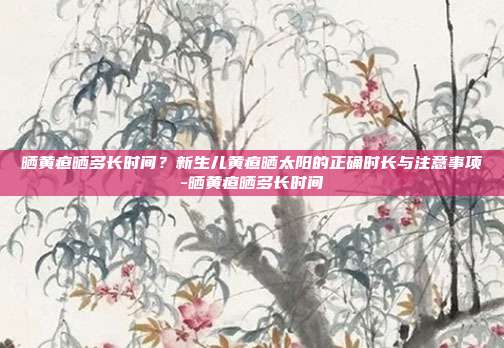 晒黄疸晒多长时间？新生儿黄疸晒太阳的正确时长与注意事项-晒黄疸晒多长时间