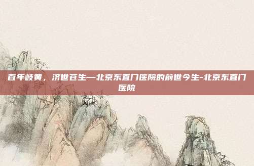 百年岐黄，济世苍生—北京东直门医院的前世今生-北京东直门医院