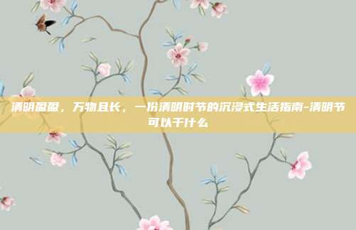 清明盈盈，万物且长，一份清明时节的沉浸式生活指南-清明节可以干什么