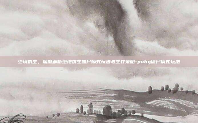 绝境求生，深度解析绝地求生僵尸模式玩法与生存策略-pubg僵尸模式玩法