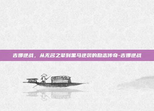 吉娜逆战，从无名之辈到黑马逆袭的励志传奇-吉娜逆战