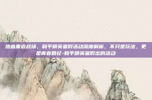 热血重返战场，和平精英暑假活动深度解析，不只是玩法，更是青春回忆-和平精英暑假出的活动