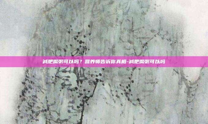 减肥喝粥可以吗？营养师告诉你真相-减肥喝粥可以吗