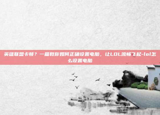 英雄联盟卡顿？一篇教你如何正确设置电脑，让LOL流畅飞起-lol怎么设置电脑