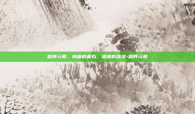 营养元素，身体的基石，健康的源泉-营养元素