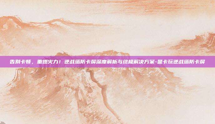 告别卡顿，重燃火力！逆战塔防卡屏深度解析与终极解决方案-显卡玩逆战塔防卡屏