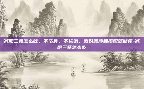 减肥三餐怎么吃，不节食、不挨饿，吃对顺序和搭配就能瘦-减肥三餐怎么吃