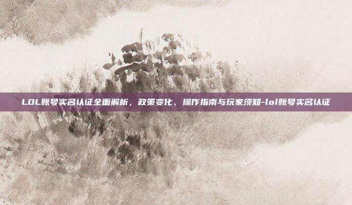 LOL账号实名认证全面解析，政策变化、操作指南与玩家须知-lol账号实名认证