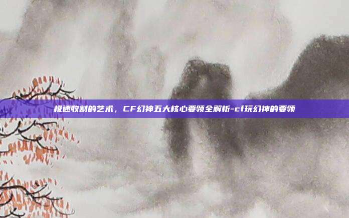 极速收割的艺术，CF幻神五大核心要领全解析-cf玩幻神的要领