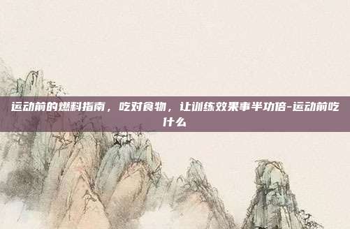 运动前的燃料指南，吃对食物，让训练效果事半功倍-运动前吃什么