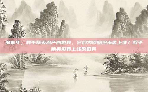 那些年，和平精英流产的道具，它们为何始终未能上线？和平精英没有上线的道具