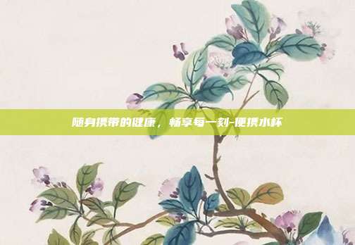 随身携带的健康，畅享每一刻-便携水杯