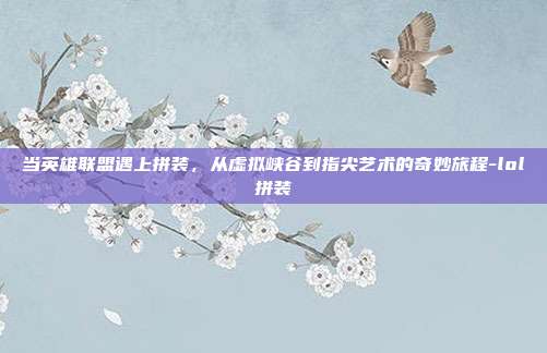 当英雄联盟遇上拼装，从虚拟峡谷到指尖艺术的奇妙旅程-lol拼装