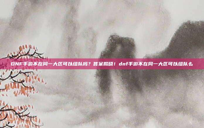DNF手游不在同一大区可以组队吗？答案揭晓！dnf手游不在同一大区可以组队么
