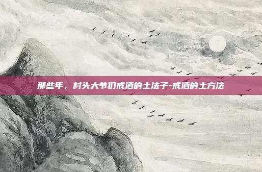 那些年，村头大爷们戒酒的土法子-戒酒的土方法