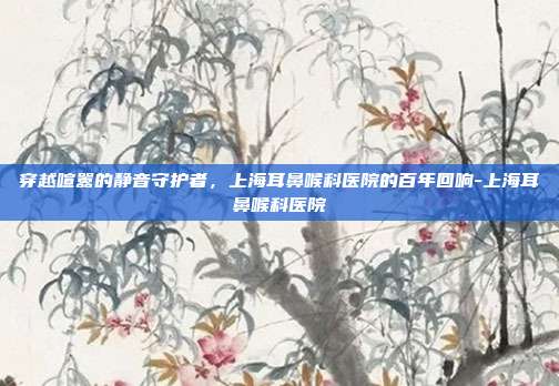 穿越喧嚣的静音守护者，上海耳鼻喉科医院的百年回响-上海耳鼻喉科医院