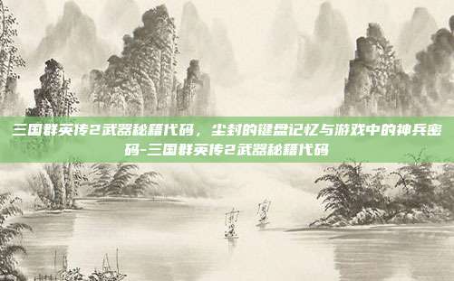 三国群英传2武器秘籍代码，尘封的键盘记忆与游戏中的神兵密码-三国群英传2武器秘籍代码