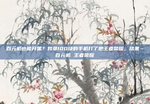 百元机也能开黑？我拿100块的手机打了把王者荣耀，结果…百元机 王者荣耀