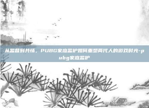 从监督到共情，PUBG家庭监护如何重塑两代人的游戏时光-pubg家庭监护