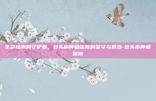 生命绿洲的守护者，包头市肿瘤医院的坚守与担当-包头市肿瘤医院