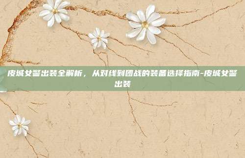 皮城女警出装全解析，从对线到团战的装备选择指南-皮城女警出装