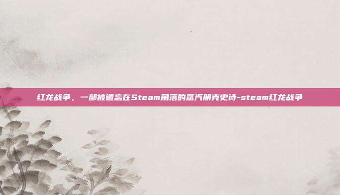 红龙战争，一部被遗忘在Steam角落的蒸汽朋克史诗-steam红龙战争