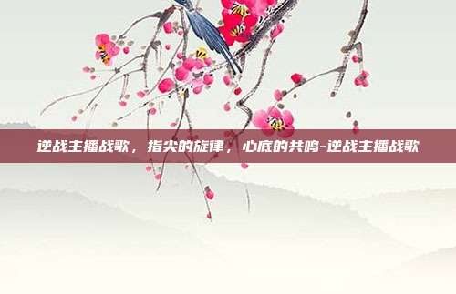 逆战主播战歌，指尖的旋律，心底的共鸣-逆战主播战歌