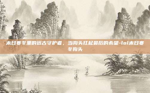 末日寒冬里的远古守护者，当狗头扛起最后的希望-lol末日寒冬狗头