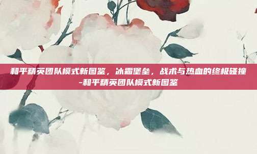 和平精英团队模式新图鉴，冰霜堡垒，战术与热血的终极碰撞-和平精英团队模式新图鉴
