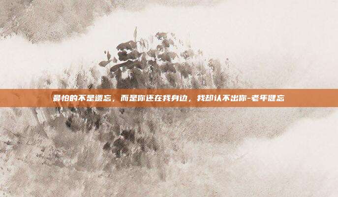 最怕的不是遗忘，而是你还在我身边，我却认不出你-老年健忘
