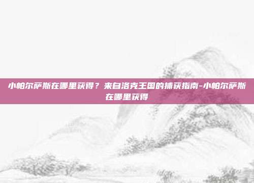 小帕尔萨斯在哪里获得？来自洛克王国的捕获指南-小帕尔萨斯在哪里获得