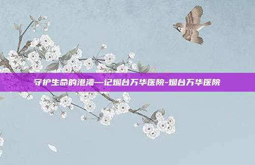 守护生命的港湾—记烟台万华医院-烟台万华医院