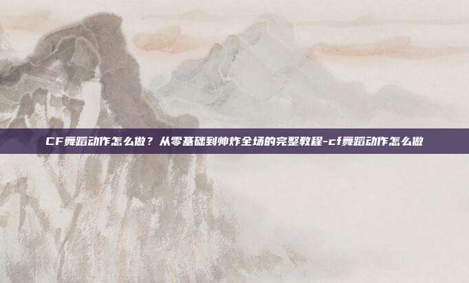 CF舞蹈动作怎么做？从零基础到帅炸全场的完整教程-cf舞蹈动作怎么做