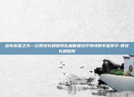 点亮希望之光—记西安长峰医院在血管瘤诊疗领域的专业坚守-西安长峰医院