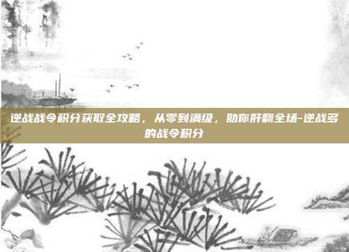 逆战战令积分获取全攻略，从零到满级，助你肝翻全场-逆战多的战令积分