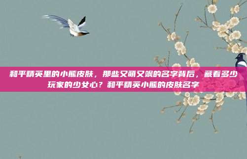 和平精英里的小熊皮肤，那些又萌又飒的名字背后，藏着多少玩家的少女心？和平精英小熊的皮肤名字