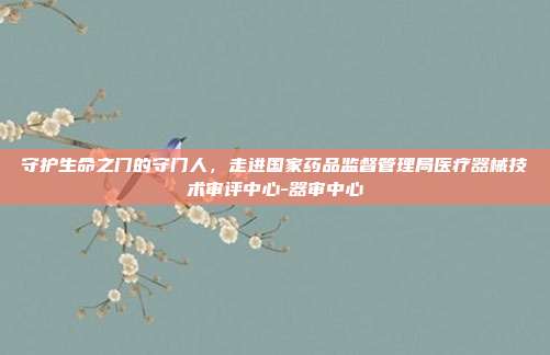 守护生命之门的守门人，走进国家药品监督管理局医疗器械技术审评中心-器审中心