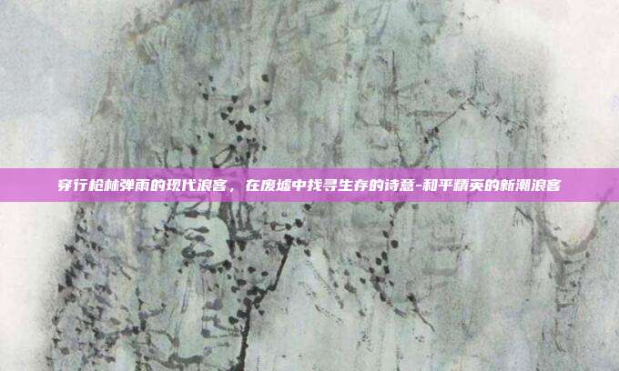 穿行枪林弹雨的现代浪客，在废墟中找寻生存的诗意-和平精英的新潮浪客