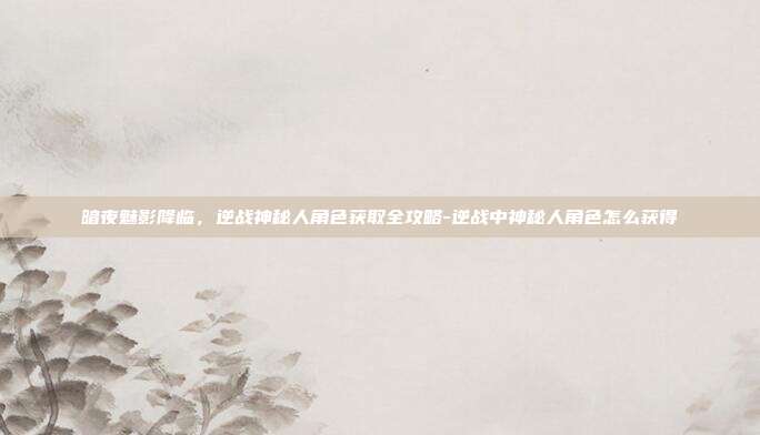 暗夜魅影降临，逆战神秘人角色获取全攻略-逆战中神秘人角色怎么获得
