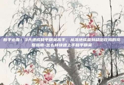 新手必看！3天速成和平精英高手，从落地成盒到稳定吃鸡的完整指南-怎么样快速上手和平精英