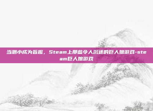 当渺小成为旨趣，Steam上那些令人沉迷的巨人娘游戏-steam巨人娘游戏