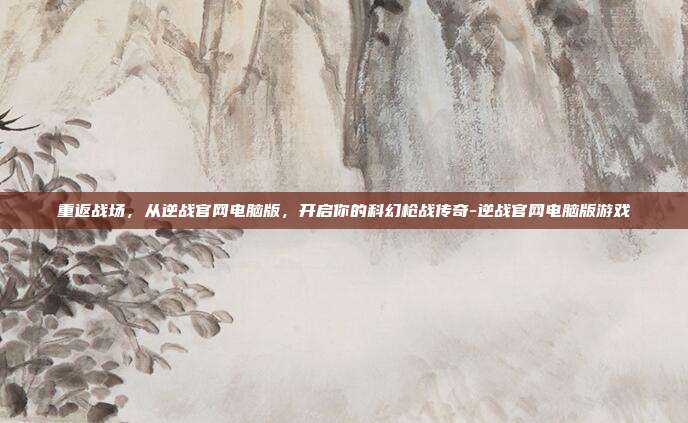 重返战场，从逆战官网电脑版，开启你的科幻枪战传奇-逆战官网电脑版游戏