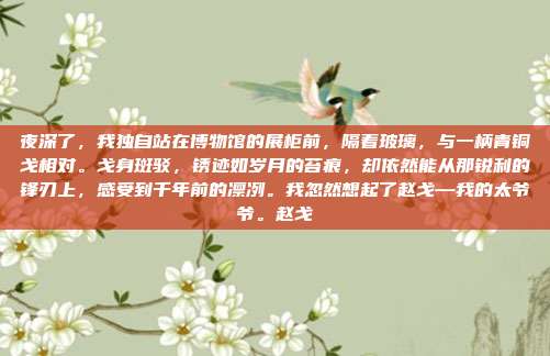 夜深了，我独自站在博物馆的展柜前，隔着玻璃，与一柄青铜戈相对。戈身斑驳，锈迹如岁月的苔痕，却依然能从那锐利的锋刃上，感受到千年前的凛冽。我忽然想起了赵戈—我的太爷爷。赵戈