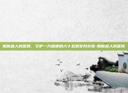 阳新县人民医院，守护一方健康的六十五载岁月长歌-阳新县人民医院