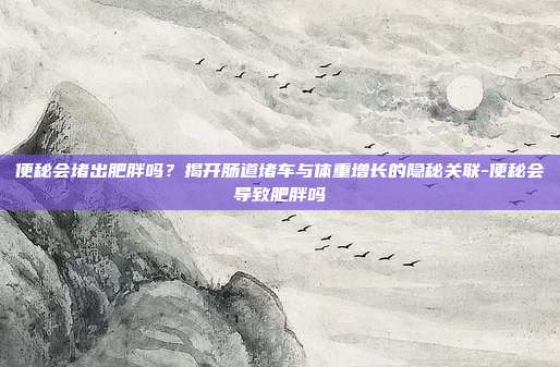 便秘会堵出肥胖吗？揭开肠道堵车与体重增长的隐秘关联-便秘会导致肥胖吗