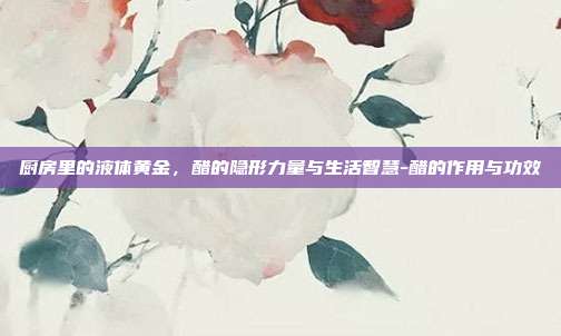 厨房里的液体黄金，醋的隐形力量与生活智慧-醋的作用与功效